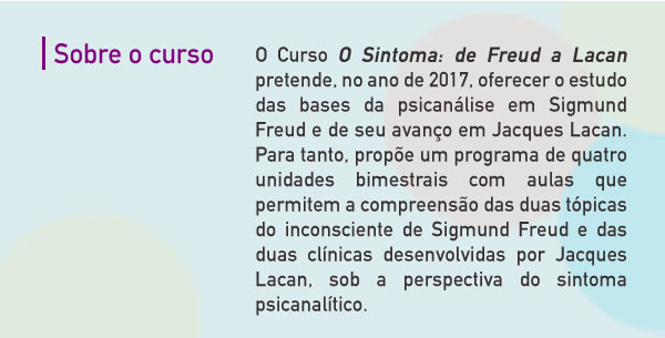 O Curso O Sintoma: de Freud a Lacan pretende, no ano de 2017, oferecer o estudo das bases da psicanálise em Sigmund Freud e de seu avanço em Jacques Lacan. Para tanto, propõe um programa de quatro unidades bimestrais com aulas que permitem a compreensão das duas tópicas do inconsciente de Sigmund Freud e das duas clínicas desenvolvidas por Jacques Lacan, sob a perspectiva do sintoma psicanalítico. 